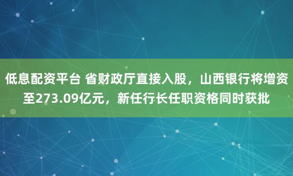 低息配资平台 省财政厅直接入股，山西银行将增资至273.09亿元，新任行长任职资格同时获批