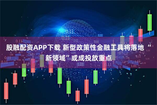 股融配资APP下载 新型政策性金融工具将落地 “新领域”或成投放重点