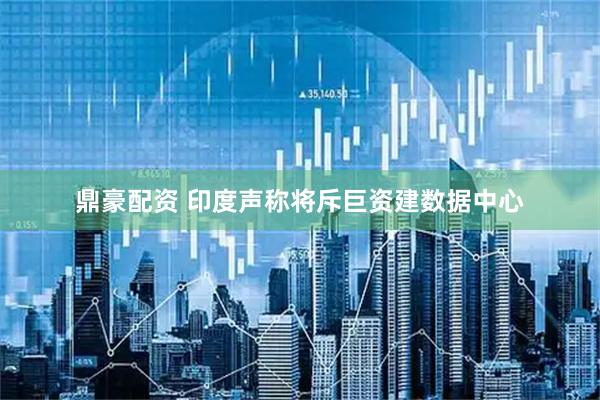 鼎豪配资 印度声称将斥巨资建数据中心